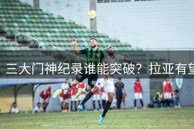 三大门神纪录谁能突破？拉亚有望比肩哈特切赫