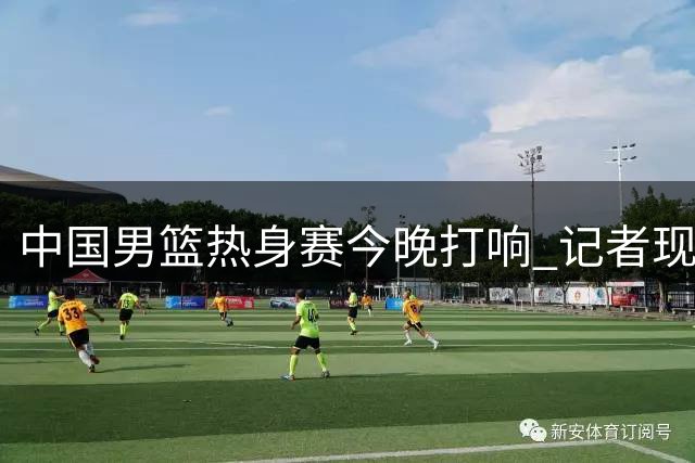 中国男篮热身赛今晚打响 记者现场直击赛前训练