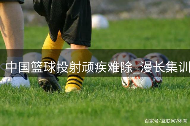 中国篮球投射顽疾难除 漫长集训效果适得其反