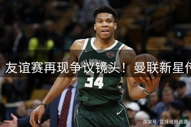 友谊赛再现争议镜头！曼联新星传球离谱遭热议
