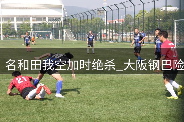 名和田我空加时绝杀 大阪钢巴险胜江原晋级亚冠正赛