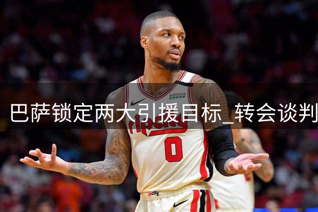 巴萨锁定两大引援目标 转会谈判进入关键阶段