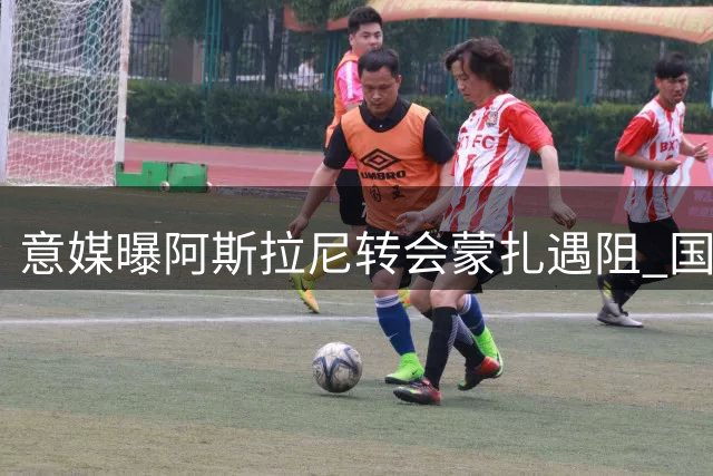 意媒曝阿斯拉尼转会蒙扎遇阻 国米小将马耶或先离队