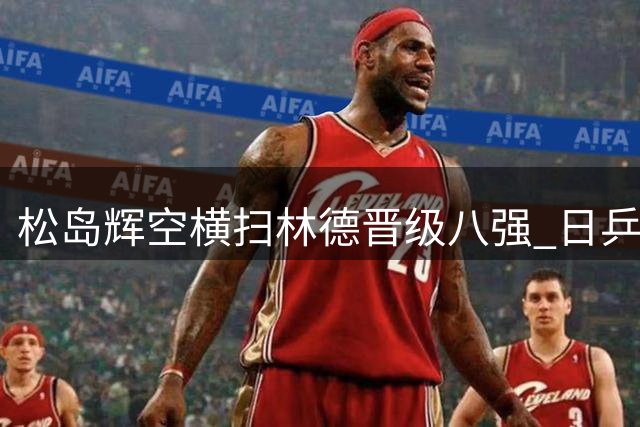 松岛辉空横扫林德晋级八强 日乒新星剑指冠军