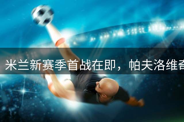 米兰新赛季首战在即，帕夫洛维奇谈战术调整