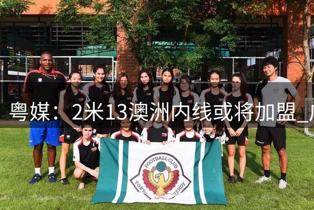 粤媒：2米13澳洲内线或将加盟 广东队外援目标锁定CBA老熟人