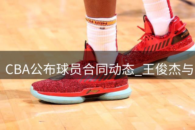 CBA公布球员合同动态 王俊杰与山西签2年C类合约