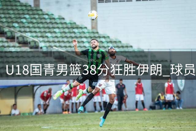 U18国青男篮38分狂胜伊朗 球员表现呈现明显三档分化